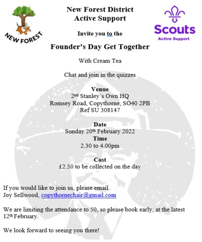 New Forest District Active Support invite you to a Founder's Day Get Together with Cream Tea. Chat and join in the quizzes. Venue: 2nd Stanely's Own HQ, Romsey Road, Copythorne SO40 2PB. Date: 20th February 2022. Time: 2.30pm to 4.00pm. Cost: £2.50 to be collected on the day. If you would like to join us, please email Joy Sellwood, copythornechair@gmail.com. We are limiting the attendance to 50, so please book early at the latest 12th February. We look forward to seeing you there.
